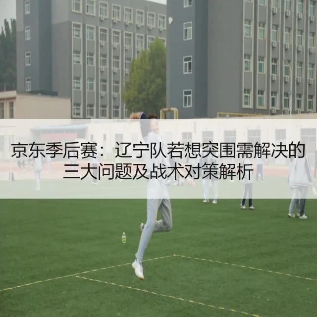 京东季后赛：辽宁队若想突围需解决的三大问题及战术对策解析